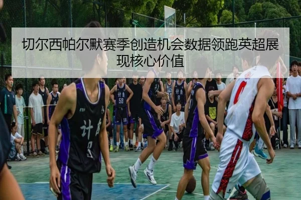 切尔西帕尔默赛季创造机会数据领跑英超展现核心价值