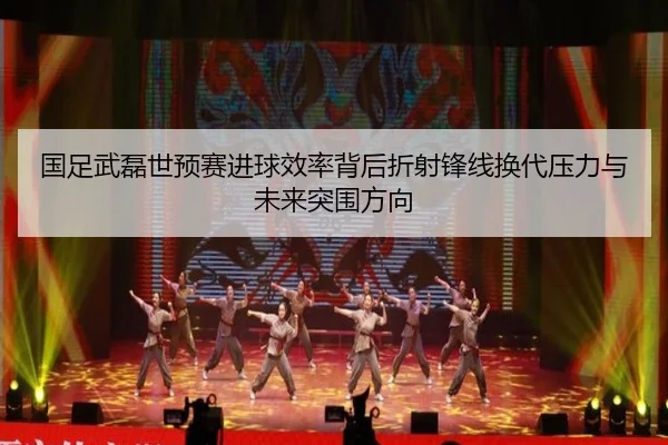 国足武磊世预赛进球效率背后折射锋线换代压力与未来突围方向